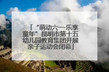 “萌动六一·乐享童年”昆明市第十五幼儿园教育集团开展亲子运动会闭幕